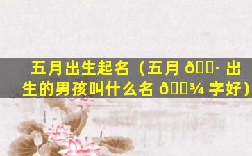五月出生起名（五月 🌷 出生的男孩叫什么名 🌾 字好）
